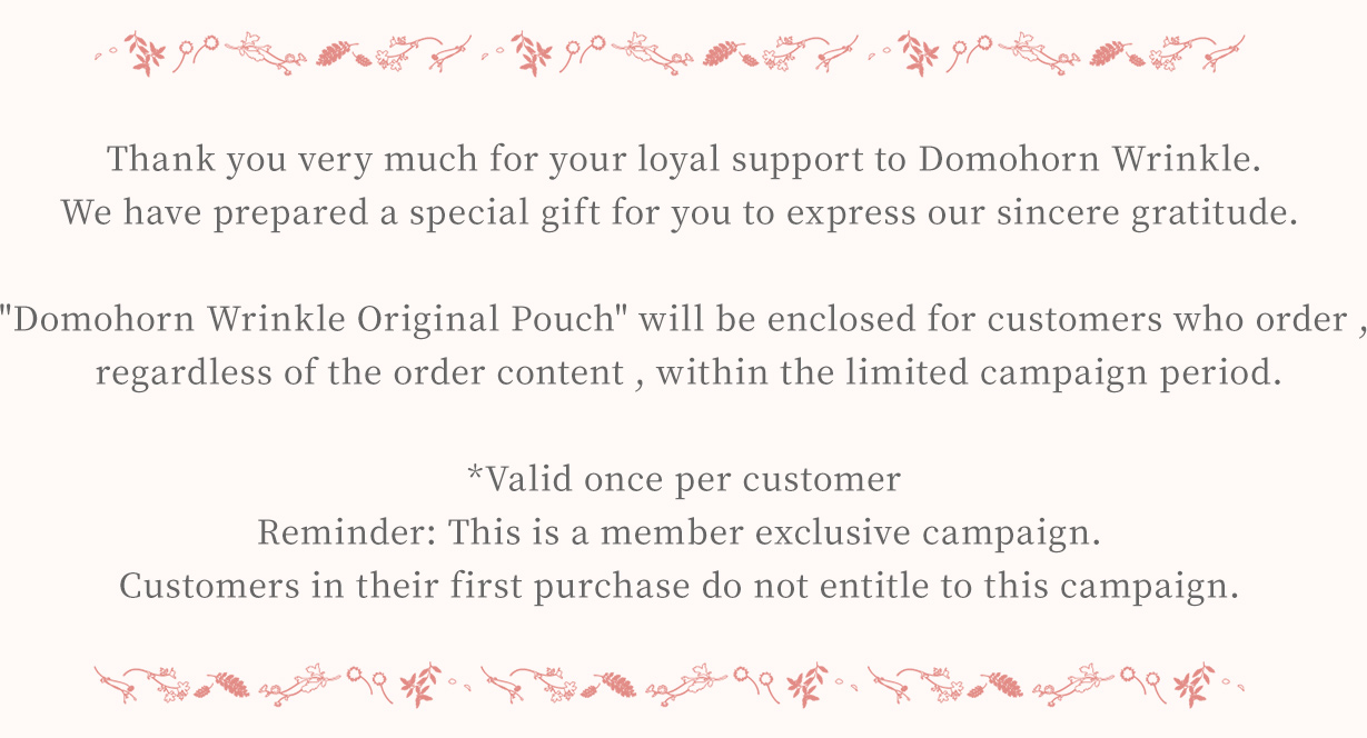 Thank you very much for your loyal support to Domohorn Wrinkle. We have prepared a special gift for you to express our sincere gratitude. Domohorn Wrinkle Original Pouch will be enclosed for customers who order , regardless the order content, within the limited campaign period. *Valid once per customer Reminder: This is a member exclusive campaign. Customers in their first purchase do not entitle to this campaign.