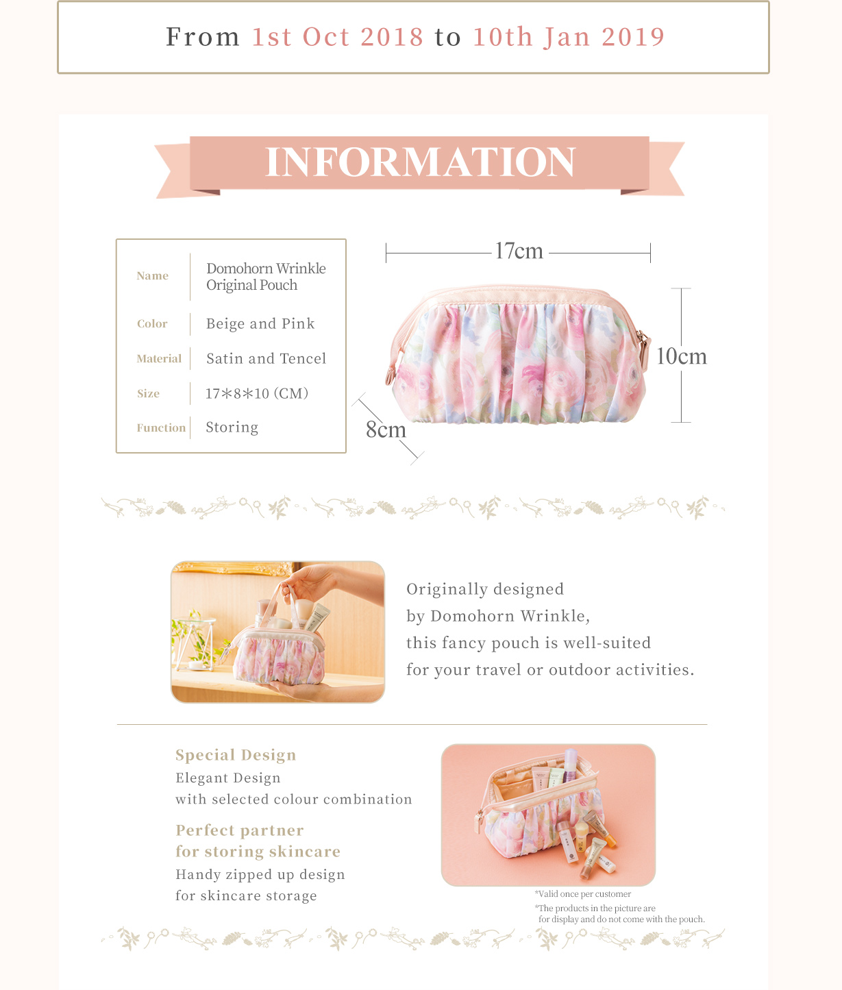 From 1st Oct 2018 to  10th Jan 2019 INFORMATION Name：Domohorn Wrinkle Original Pouch Colour：Beige and Pink Material：Chiffon and Silk Size：17＊8＊10（CM）Function：Storing Originally designed by Domohorn Wrinkle, this fancy pouch is well-suited for your travel or outdoor activities. Special Design Elegant Design with selected colour combination Perfect partner for storing skincare Handy zipped up design for skincare storage *Valid once per customer *The products in the picture are for display and do not come with the pouch.