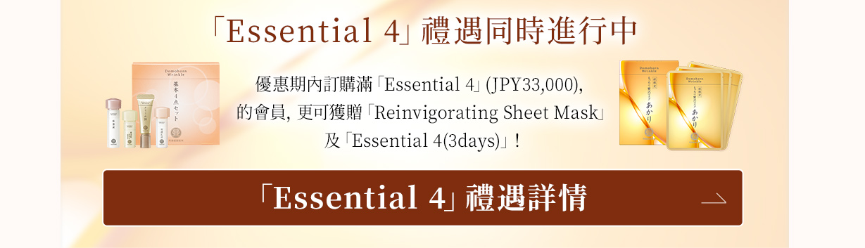 「Essential 4」禮遇同時進行中 優惠期內訂購滿「Essential 4」(JPY33,000)，的會員，更可獲贈「Reinvigorating Sheet Mask」及「Essential 4(3days)」！ 「Essential 4」禮遇詳情