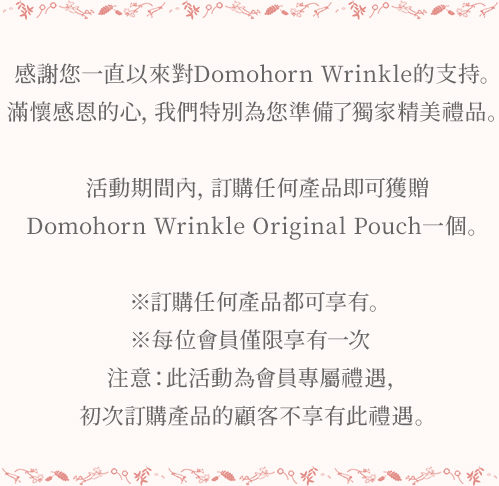 感謝您一直以來對Domohorn Wrinkle的支持。 滿懷感恩的心，我們特別為您準備了獨家精美禮品。 活動期間內，訂購任何產品即可獲贈Domohorn Wrinkle精美化妝包一個。 ※訂購產品無數量限制。 ※每位會員僅限享有一次 注意：此活動為會員專屬禮遇，初次訂購產品的顧客不享有此禮遇。