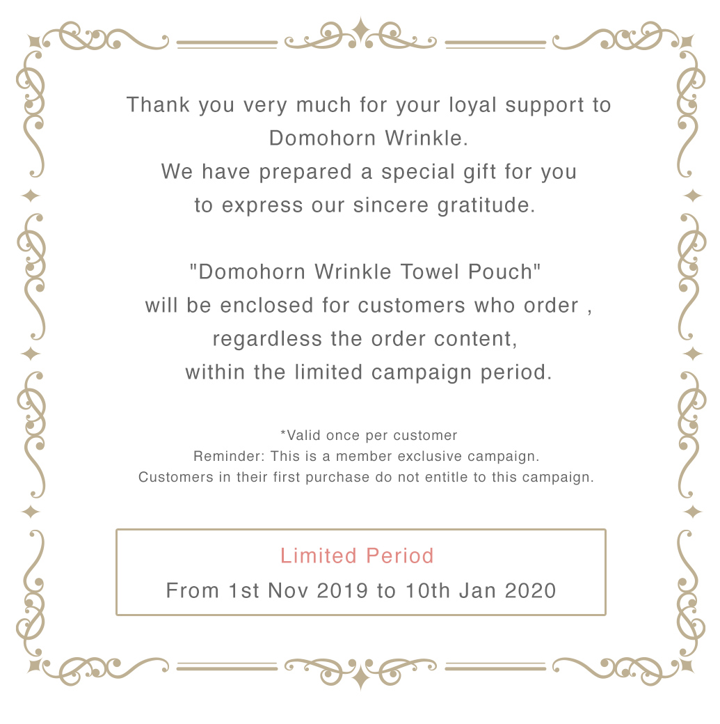Thank you very much for your loyal support to Domohorn Wrinkle. We have prepared a special gift for you to express our sincere gratitude. ”Domohorn Wrinkle Towel Pouc” will be enclosed for customers who order , regardless the order content, 　within the limited campaign period.　*Valid once per customer　Reminder: This is a member exclusive campaign. Customers in their first purchase do not entitle to this campaign. Limited Period From 1st Nov 2019 to 10th Jan 2020