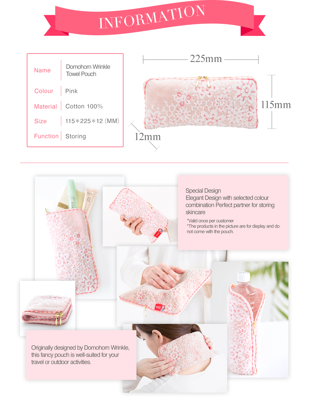 INFORMATION Name Domohorn WrinkleTowel Pouch Colour Pink Material Cotton 100％ Size 115＊225＊12（MM） Function Storing Special Design Elegant Design with selected colour combination Perfect partner for storing skincare Handy zipped up design for skincare storage *Valid once per customer *The products in the picture are for display and do not come with the pouch. Originally designed by Domohorn Wrinkle, this fancy pouch is well-suited for your travel or outdoor activities.