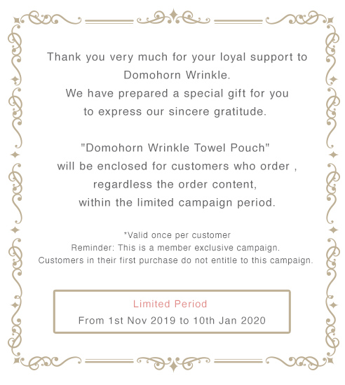 Thank you very much for your loyal support to Domohorn Wrinkle. We have prepared a special gift for you to express our sincere gratitude. ”Domohorn Wrinkle Towel Pouc” will be enclosed for customers who order , regardless the order content, 　within the limited campaign period.　*Valid once per customer　Reminder: This is a member exclusive campaign. Customers in their first purchase do not entitle to this campaign. Limited Period From 1st Nov 2019 to 10th Jan 2020