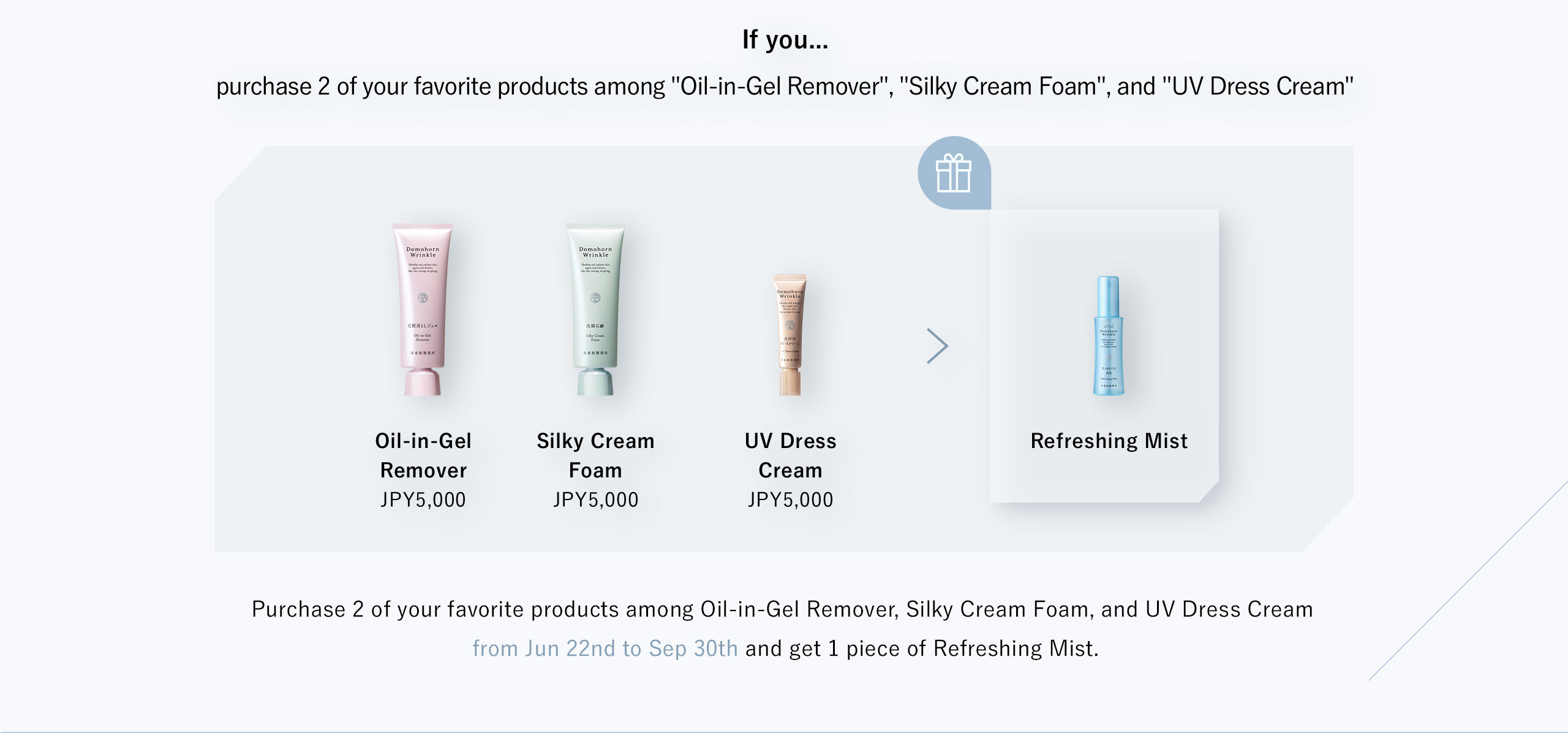 If you... purchase 2 of your favorite products among "Oil-in-Gel Remover", "Silky Cream Foam", and "UV Dress Cream". You get Refreshing Mist. Purchase 2 of your favorite products among Oil-in-Gel Remover, Silky Cream Foam, and UV Dress Cream from Jun 22nd to Sep 30th and get 1 piece of Refreshing Mist.