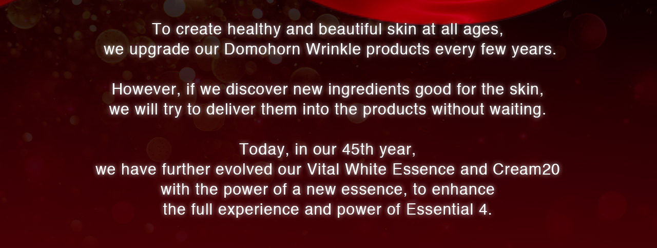 To create healthy and beautiful skin at all ages, we upgrade our Domohorn Wrinkle products every few years. However, if we discover new ingredients good for the skin, we will try to deliver them into the products without waiting. Today, in our 45th year, we have further evolved our Vital White Essence and Cream20 with the power of a new essence, to enhance the full experience and power of Essential 4. 