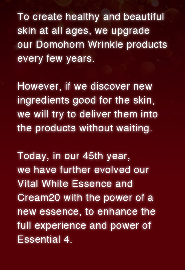 To create healthy and beautiful skin at all ages, we upgrade our Domohorn Wrinkle products every few years. However, if we discover new ingredients good for the skin, we will try to deliver them into the products without waiting. Today, in our 45th year, we have further evolved our Vital White Essence and Cream20 with the power of a new essence, to enhance the full experience and power of Essential 4. 