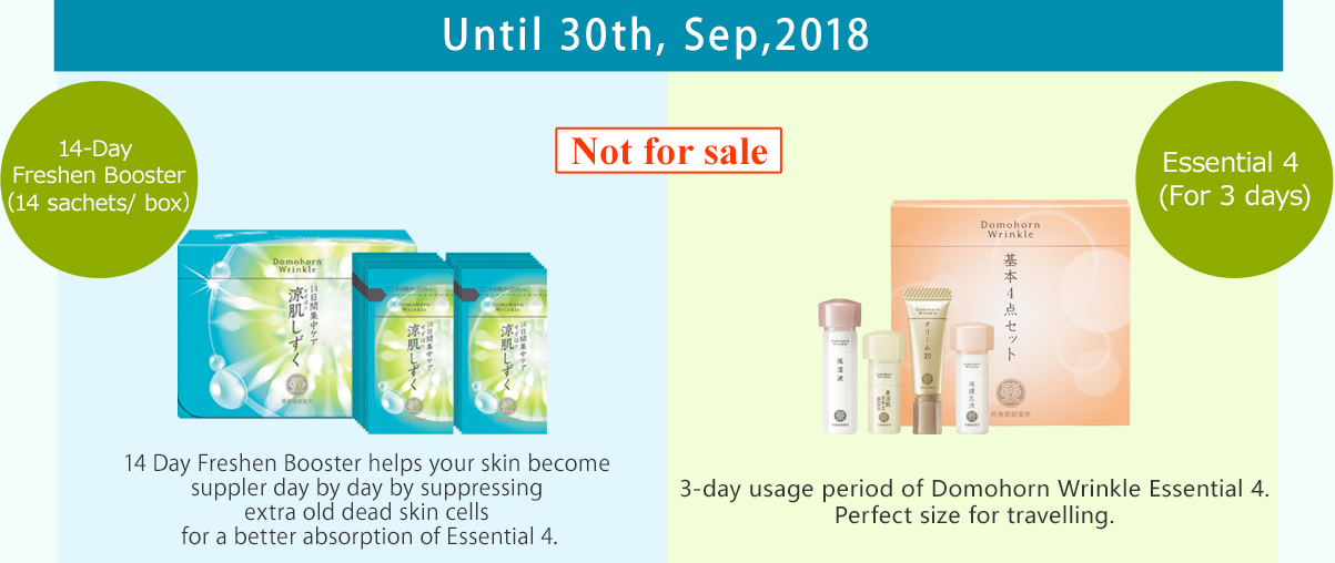 Until 30th, Sep,2018 14-Day Freshen Booster （14 sachets/ box） Not for sale 14 Day Freshen Booster helps your skin become suppler day by day by suppressing extra old dead skin cells for a better absorption of Essential 4. Essential 4 (For 3 days) 3-day usage period of Domohorn Wrinkle Essential 4. Perfect size for travelling.