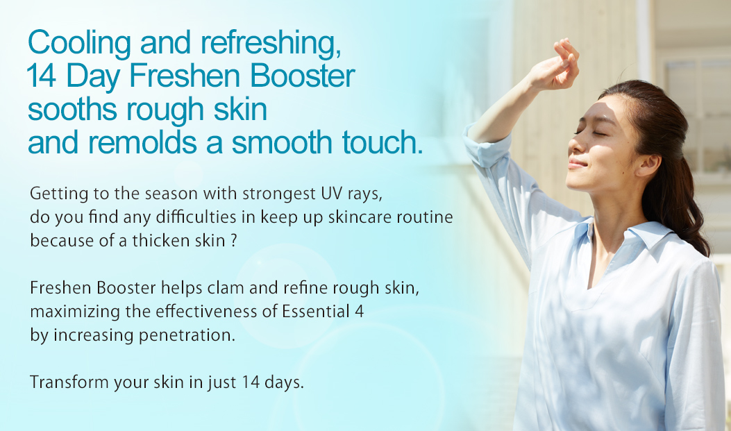 Cooling and refreshing, 14 Day Freshen Booster sooths rough skin and remolds a smooth touch. Getting to the season with strongest UV rays, do you find any difficulties in keep up skincare routine because of a thicken skin ? Freshen Booster helps clam and refine rough skin, maximizing the effectiveness of Essential 4 by increasing penetration. Transform your skin in just 14 days.