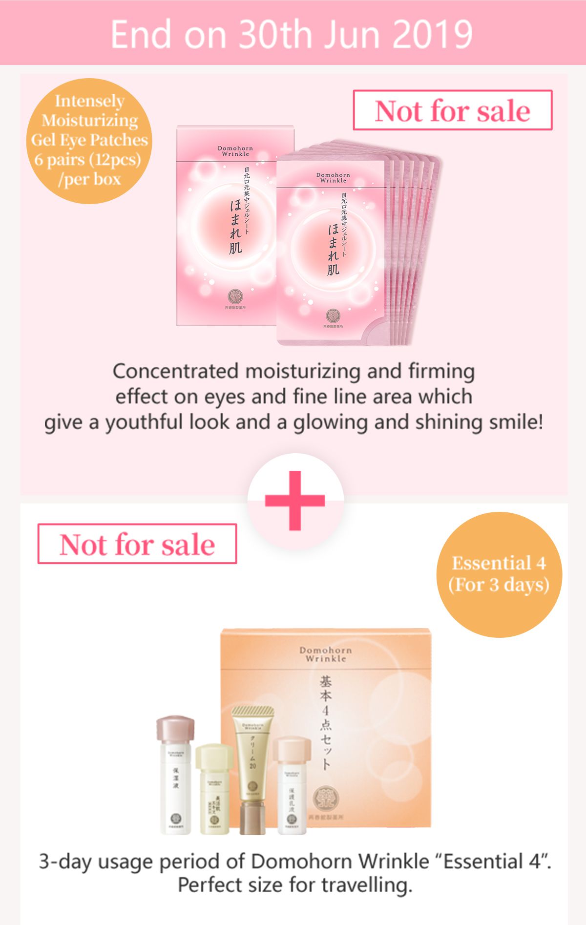 End on 30th Jun 2019 Not for sale Intensely Moisturizing Gel Eye Patches 6 pairs (12pcs) /per box Concentrated moisturizing and firming effect on eyes and fine line area which give a youthful look and a glowing and shining smile! Essential 4 (For 3 days) 3-day usage period of Domohorn Wrinkle “Essential 4”. Perfect size for travelling.