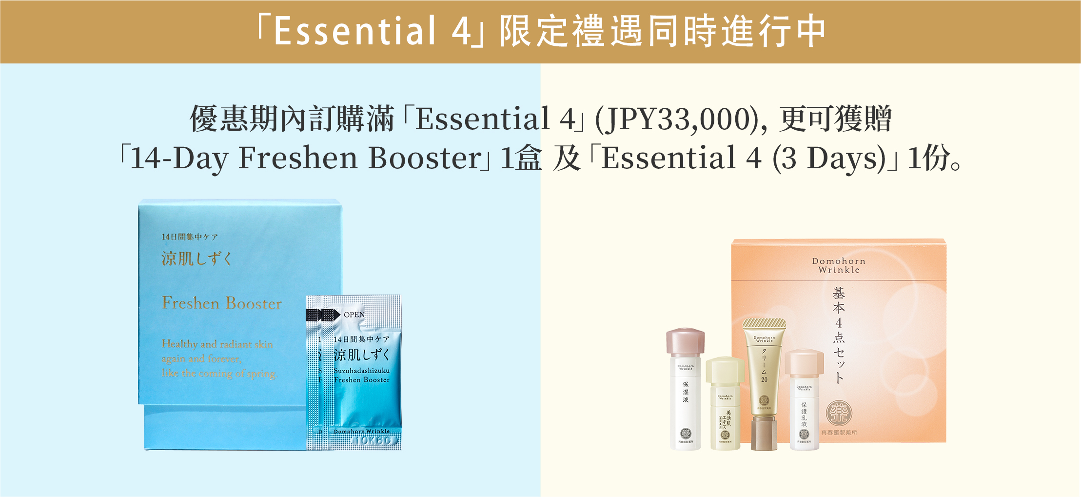 「Essential 4」限定禮遇同時進行中 優惠期內訂購滿「Essential 4」(JPY33,000)，更可獲贈 「14-Day Freshen Booster」1盒 及「Essential 4 (3 Days)」1份。