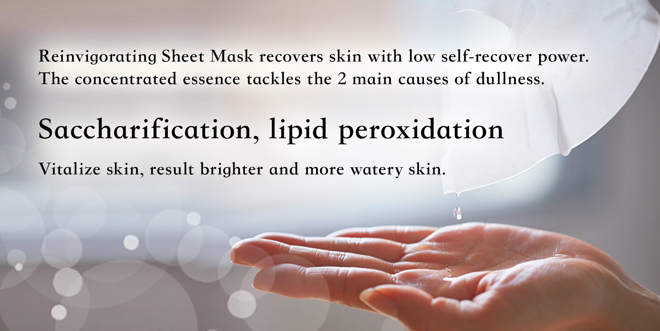 Reinvigorating Sheet Mask recovers skin with low self-recover power. The concentrated essence tackles the 2 main causes of dullness. Saccharification, lipid peroxidation Vitalize skin, result brighter and more watery skin.
