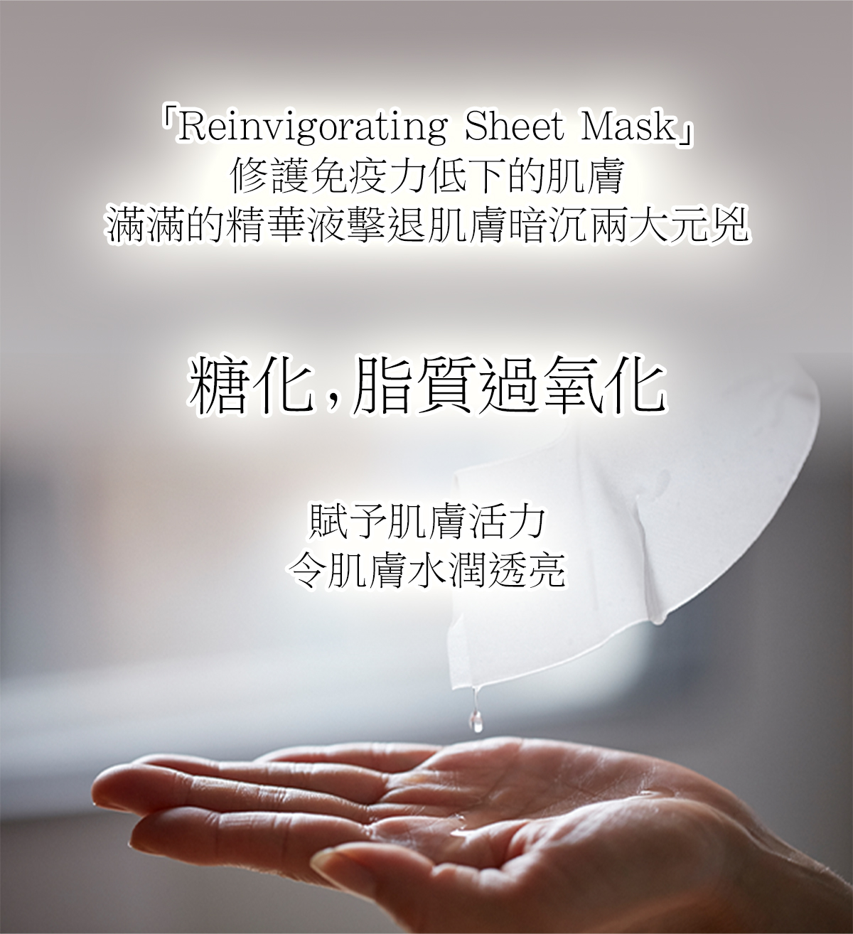 「Reinvigorating Sheet Mask」修護免疫力低下的肌膚 滿滿的精華液擊退肌膚暗沉兩大元兇 糖化，脂質過氧化 賦予肌膚活力 令肌膚水潤透亮